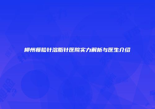 柳州瘦脸针溶脂针医院实力解析与医生介绍