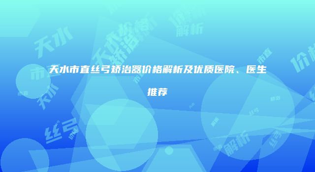 天水市直丝弓矫治器价格解析及优质医院、医生推荐