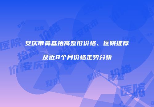 安庆市鼻基抬高整形价格、医院推荐及近8个月价格走势分析