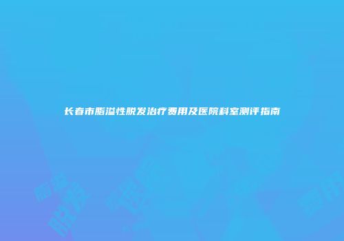 长春市脂溢性脱发治疗费用及医院科室测评指南