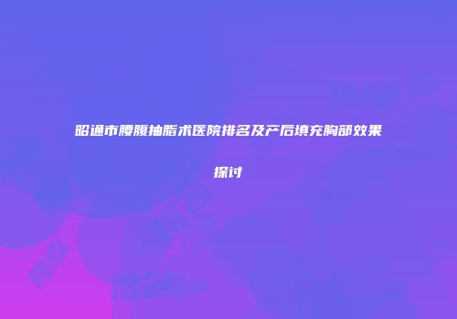 昭通市腰腹抽脂术医院排名及产后填充胸部效果探讨