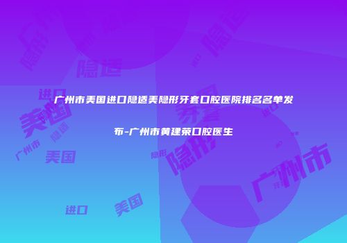 广州市美国进口隐适美隐形牙套口腔医院排名名单发布-广州市黄建荣口腔医生