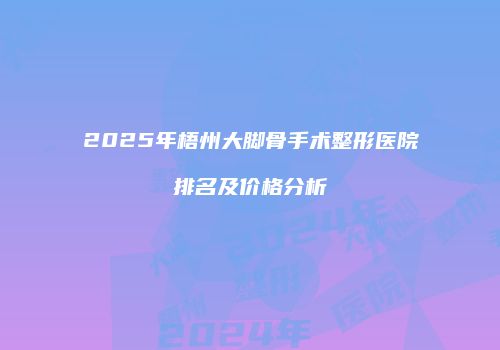 2025年梧州大脚骨手术整形医院排名及价格分析