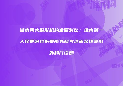 淮南两大整形机构全面对比：淮南第一人民医院烧伤整形外科与淮南金维整形外科门诊部