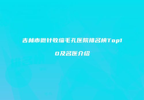 吉林市微针收缩毛孔医院排名榜Top10及名医介绍