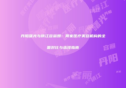 丹阳曙光与镇江容丽妍：两家医疗美容机构的全面对比与选择指南