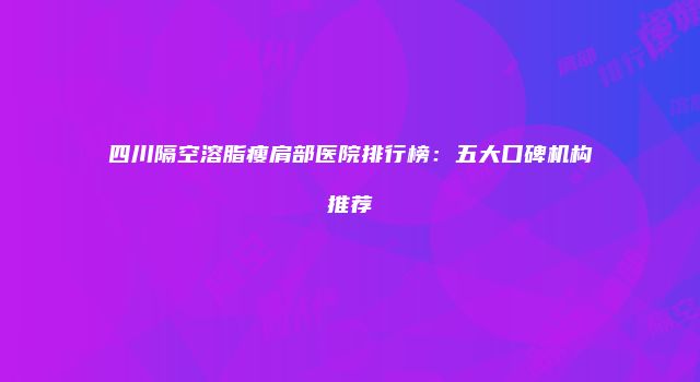 四川隔空溶脂瘦肩部医院排行榜:五大口碑机构推荐