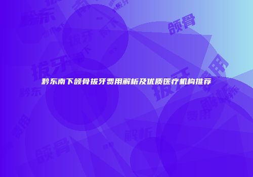 黔东南下颌骨拔牙费用解析及优质医疗机构推荐