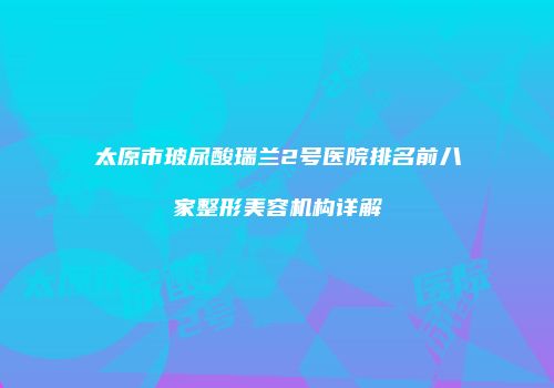太原市玻尿酸瑞兰2号医院排名前八家整形美容机构详解