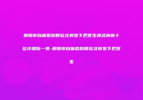 朝阳市自体脂肪颗粒注射垫下巴医生排名榜前十位详细贴一览-朝阳市自体脂肪颗粒注射垫下巴医生