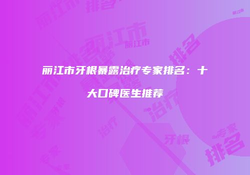丽江市牙根暴露治疗专家排名:十大口碑医生推荐