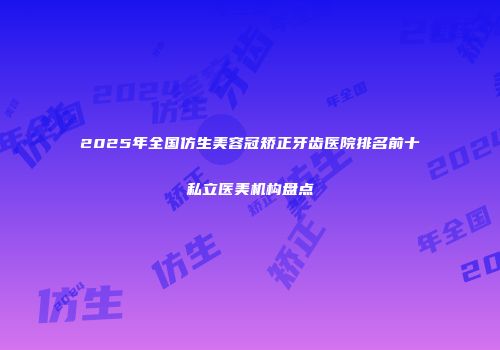 2025年全国仿生美容冠矫正牙齿医院排名前十私立医美机构盘点