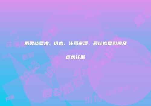 唇裂修复术：价格、注意事项、最佳修复时间及症状详解