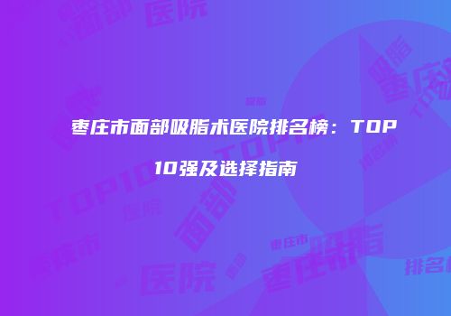 枣庄市面部吸脂术医院排名榜:TOP10强及选择指南