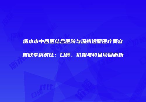 衡水市中西医结合医院与深州逸丽医疗美容皮肤专科对比：口碑、价格与特色项目解析