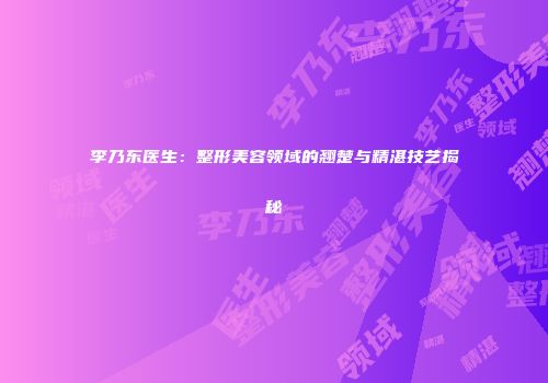 李乃东医生:整形美容领域的翘楚与精湛技艺揭秘