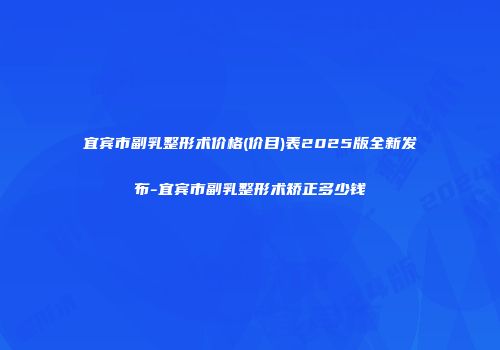 宜宾市副乳整形术价格(价目)表2025版全新发布-宜宾市副乳整形术矫正多少钱