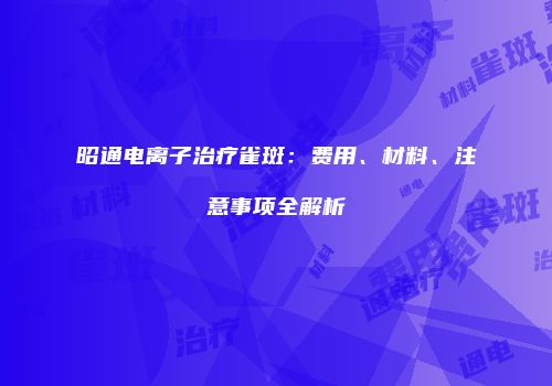 昭通电离子治疗雀斑：费用、材料、注意事项全解析