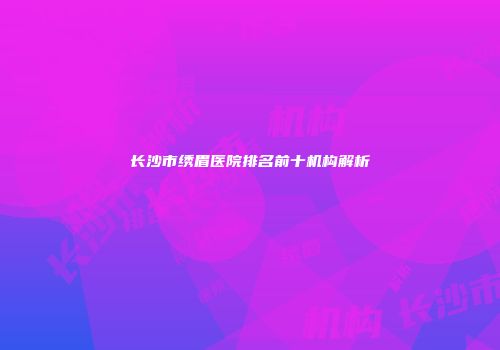 长沙市绣眉医院排名前十机构解析
