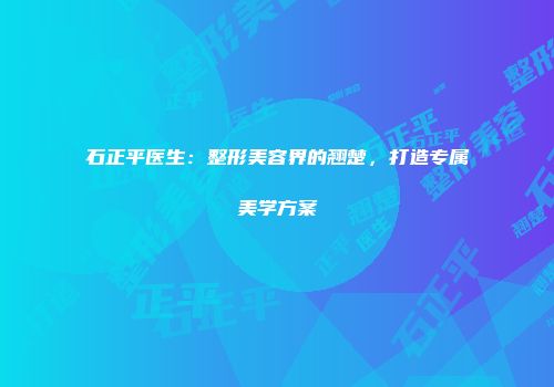 石正平医生：整形美容界的翘楚，打造专属美学方案