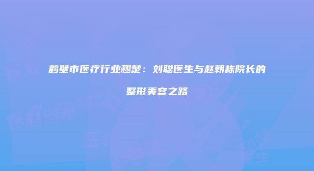 鹤壁市医疗行业翘楚:刘聪医生与赵朝栋院长的整形美容之路