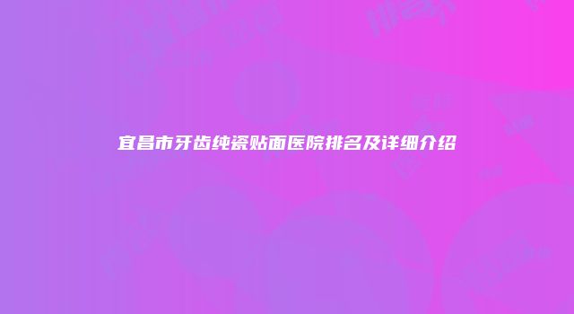 宜昌市牙齿纯瓷贴面医院排名及详细介绍