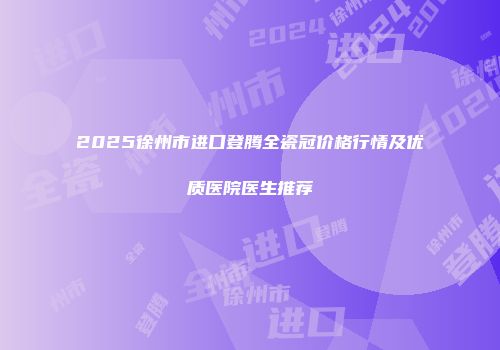 2025徐州市进口登腾全瓷冠价格行情及优质医院医生推荐