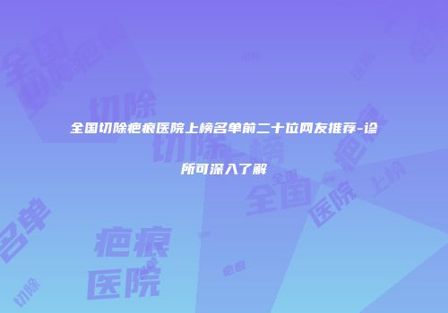 全国切除疤痕医院上榜名单前二十位网友推荐-诊所可深入了解