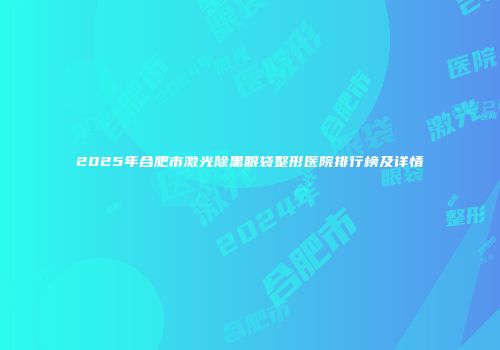 2025年合肥市激光除黑眼袋整形医院排行榜及详情