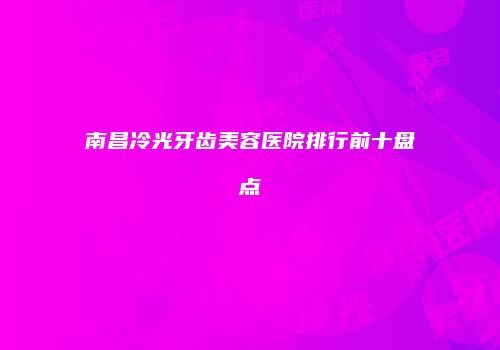 南昌冷光牙齿美容医院排行前十盘点
