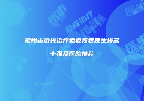 潮州市激光治疗疤痕疙瘩医生排名十强及医院推荐