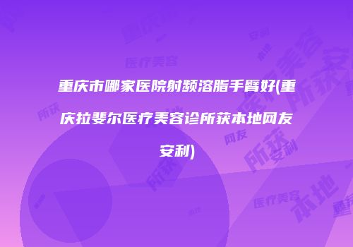 重庆市哪家医院射频溶脂手臂好(重庆拉斐尔医疗美容诊所获本地网友安利)