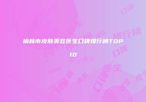 榆林市皮肤美容医生口碑排行榜TOP10