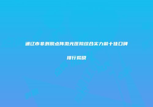 通辽市非剥脱点阵激光医院综合实力前十佳口碑排行揭晓