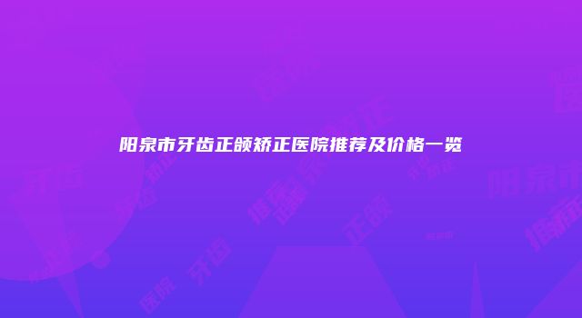 阳泉市牙齿正颌矫正医院推荐及价格一览