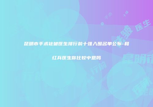 昆明市手术祛皱医生排行前十强入围名单公布-和红兵医生你比较中意吗