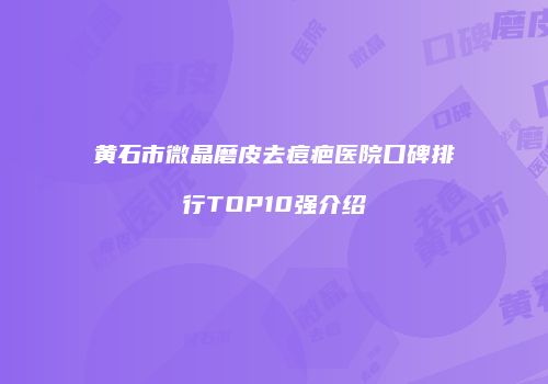 黄石市微晶磨皮去痘疤医院口碑排行TOP10强介绍