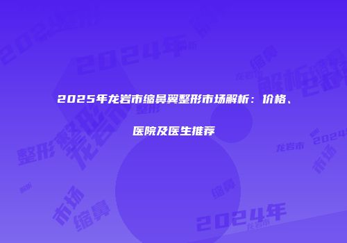 2025年龙岩市缩鼻翼整形市场解析：价格、医院及医生推荐