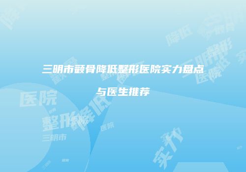 三明市颧骨降低整形医院实力盘点与医生推荐