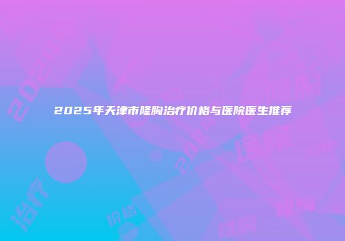 2025年天津市隆胸治疗价格与医院医生推荐