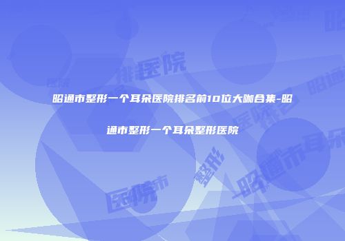 昭通市整形一个耳朵医院排名前10位大咖合集-昭通市整形一个耳朵整形医院