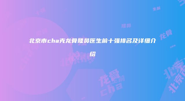 北京市cha克龙骨隆鼻医生前十强排名及详细介绍