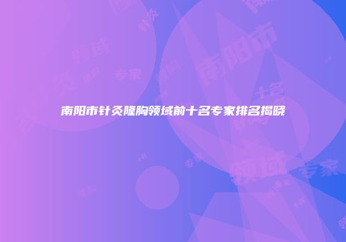 南阳市针灸隆胸领域前十名专家排名揭晓