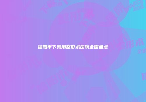 信阳市下颌角整形术医院全面盘点