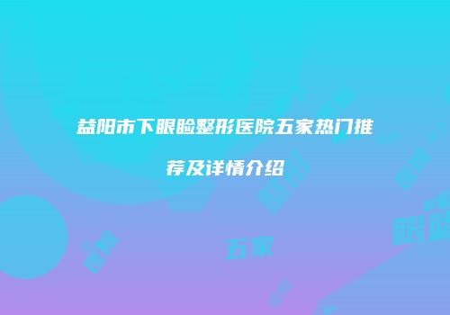益阳市下眼睑整形医院五家热门推荐及详情介绍