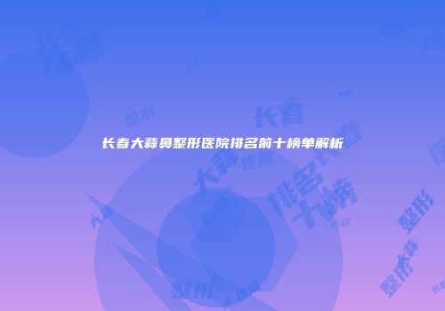 长春大蒜鼻整形医院排名前十榜单解析