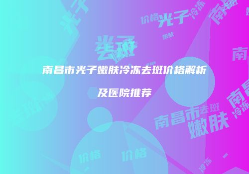 南昌市光子嫩肤冷冻去斑价格解析及医院推荐