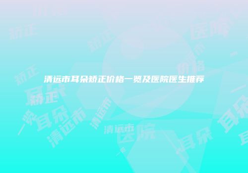 清远市耳朵矫正价格一览及医院医生推荐