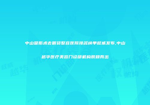 中山吸脂术去眼袋整容医院排名榜单权威发布,中山越华医疗美容门诊部机构脱颖而出