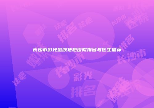 长沙市彩光嫩肤祛疤医院排名与医生推荐